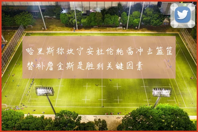 哈里斯称坎宁安杜伦轮番冲击篮筐替补詹金斯是胜利关键因素