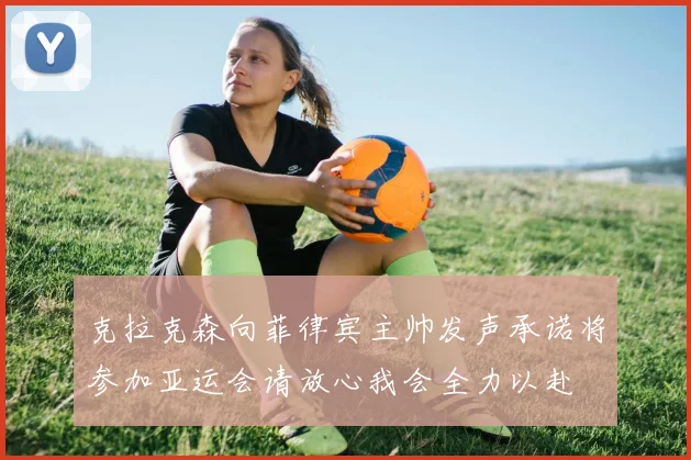 克拉克森向菲律宾主帅发声承诺将参加亚运会请放心我会全力以赴