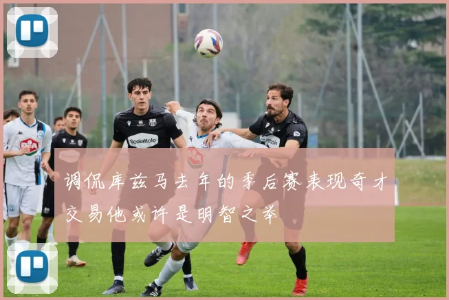 调侃库兹马去年的季后赛表现奇才交易他或许是明智之举