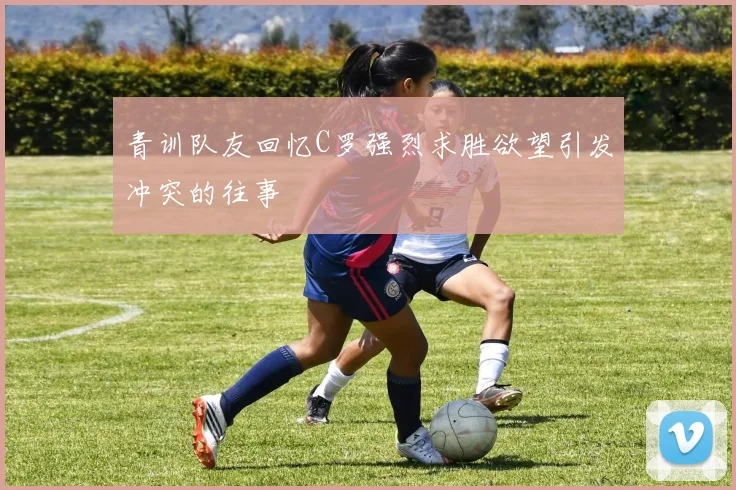 青训队友回忆C罗强烈求胜欲望引发冲突的往事