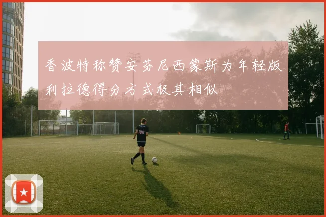 香波特称赞安芬尼西蒙斯为年轻版利拉德得分方式极其相似