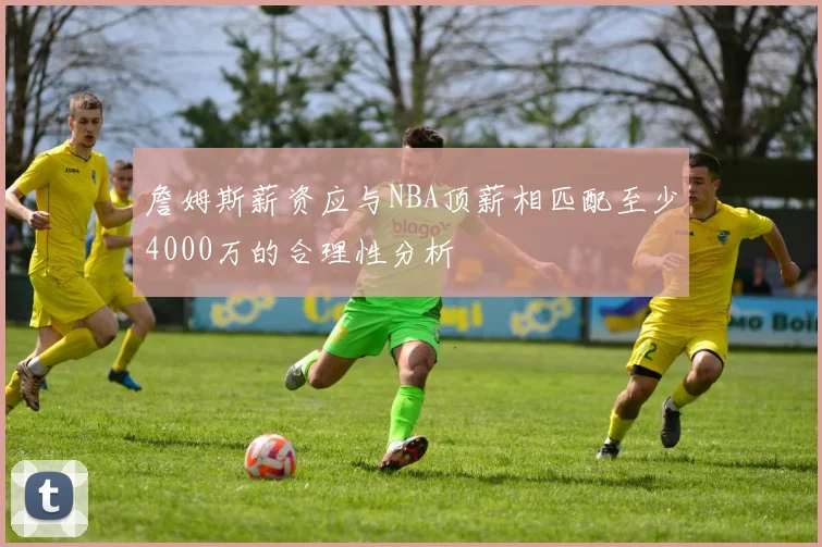 詹姆斯薪资应与NBA顶薪相匹配至少4000万的合理性分析