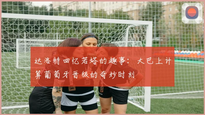 达洛特回忆若塔的趣事：大巴上计算葡萄牙晋级的奇妙时刻