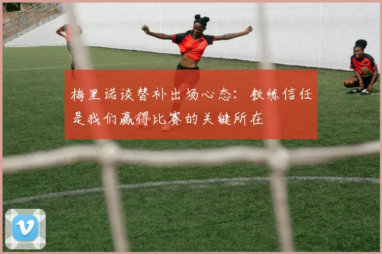 梅里诺谈替补出场心态：教练信任是我们赢得比赛的关键所在