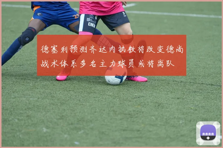德塞利预测齐达内执教将改变德尚战术体系多名主力球员或将离队