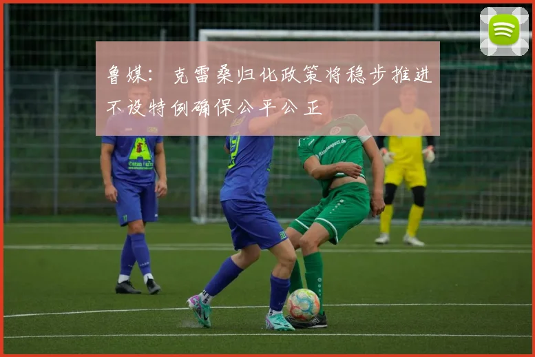 鲁媒：克雷桑归化政策将稳步推进不设特例确保公平公正