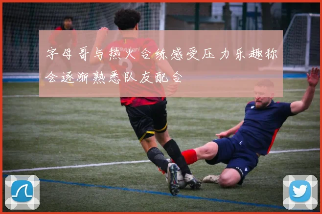 字母哥与热火合练感受压力乐趣称会逐渐熟悉队友配合