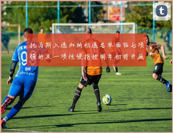 托马斯入选加纳初选名单面临七项强奸及一项性侵指控明年初将开庭审理