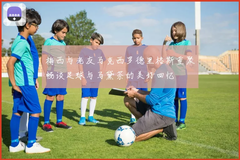 梅西与老友马克西罗德里格斯重聚畅谈足球与马黛茶的美好回忆