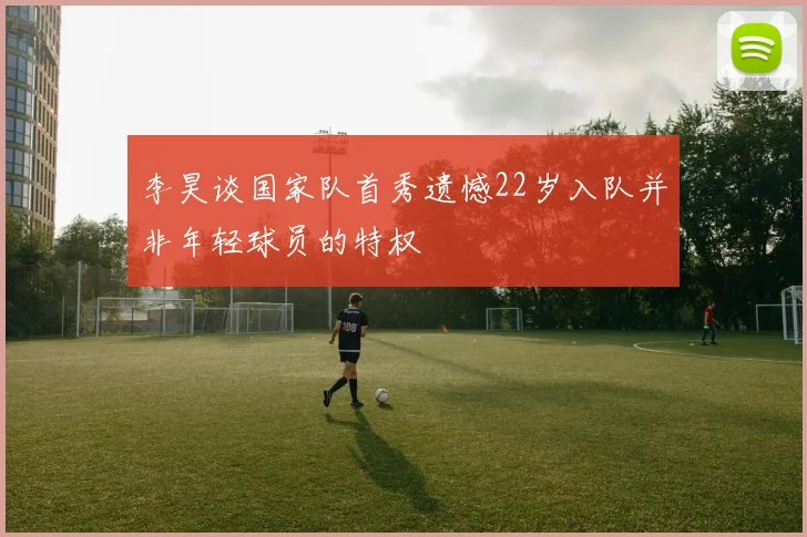 李昊谈国家队首秀遗憾22岁入队并非年轻球员的特权