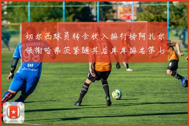 切尔西球员转会收入排行榜阿扎尔领衔哈弗茨紧随其后库库排名第七