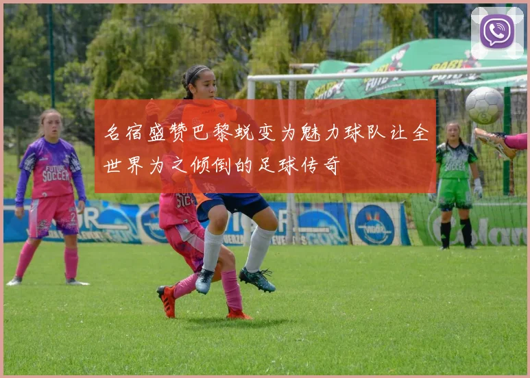 名宿盛赞巴黎蜕变为魅力球队让全世界为之倾倒的足球传奇