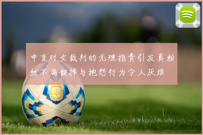 申京对女裁判的无理指责引发真粉丝不满假摔与抱怨行为令人厌烦