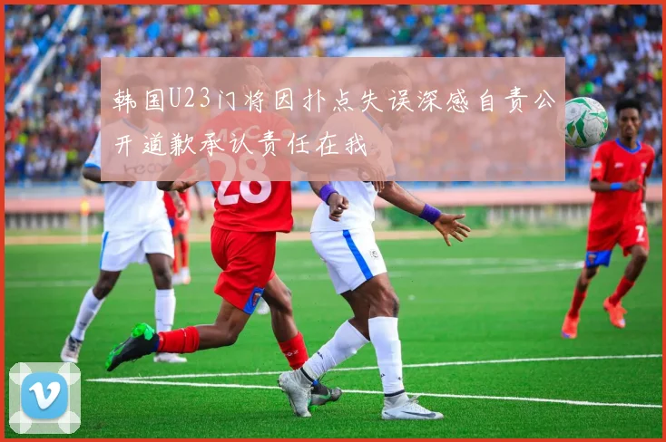 韩国U23门将因扑点失误深感自责公开道歉承认责任在我