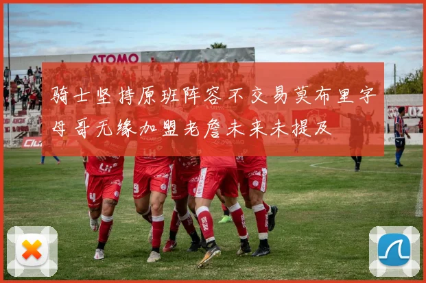 骑士坚持原班阵容不交易莫布里字母哥无缘加盟老詹未来未提及