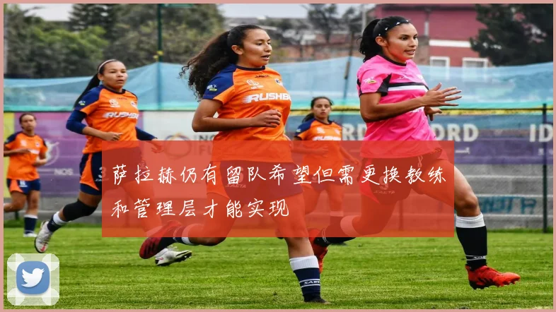 萨拉赫仍有留队希望但需更换教练和管理层才能实现