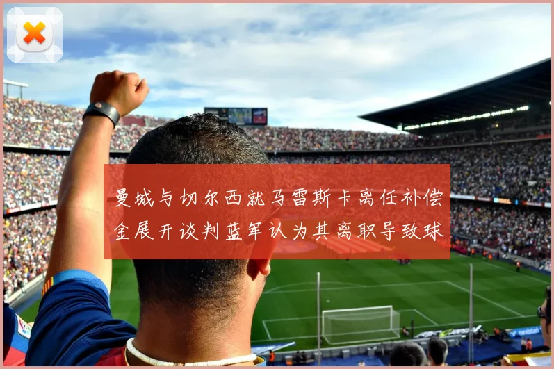 曼城与切尔西就马雷斯卡离任补偿金展开谈判蓝军认为其离职导致球队崩盘