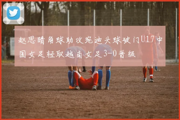 赵思晴角球助攻宛迪头球破门U17中国女足轻取越南女足3-0晋级