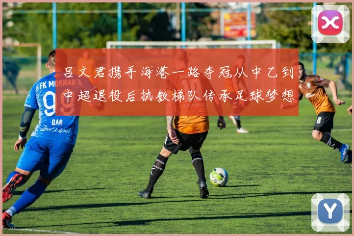 吕文君携手海港一路夺冠从中乙到中超退役后执教梯队传承足球梦想