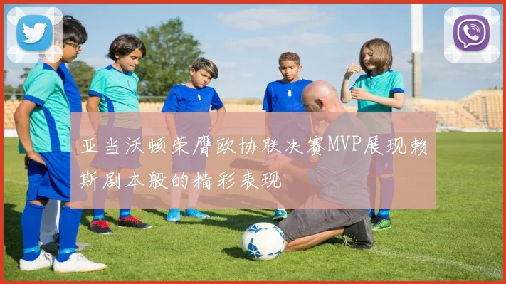 亚当沃顿荣膺欧协联决赛MVP展现赖斯剧本般的精彩表现