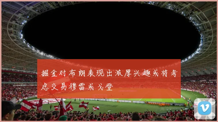 掘金对布朗表现出浓厚兴趣或将考虑交易穆雷或戈登
