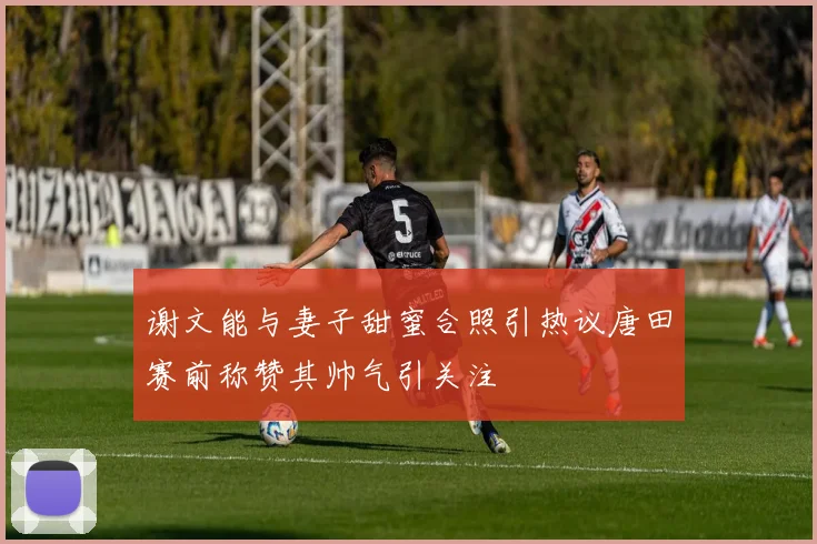 谢文能与妻子甜蜜合照引热议唐田赛前称赞其帅气引关注