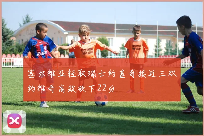 塞尔维亚轻取瑞士约基奇接近三双约维奇高效砍下22分