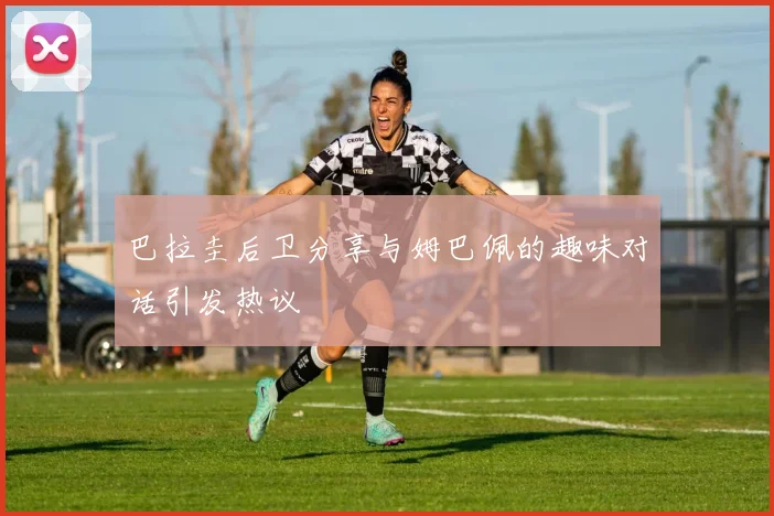 巴拉圭后卫分享与姆巴佩的趣味对话引发热议