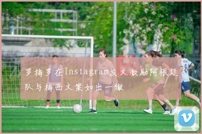 罗梅罗在Instagram发文激励阿根廷队与梅西文案如出一辙