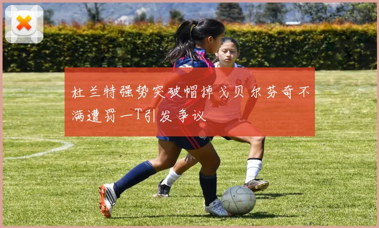 杜兰特强势突破帽掉戈贝尔芬奇不满遭罚一T引发争议