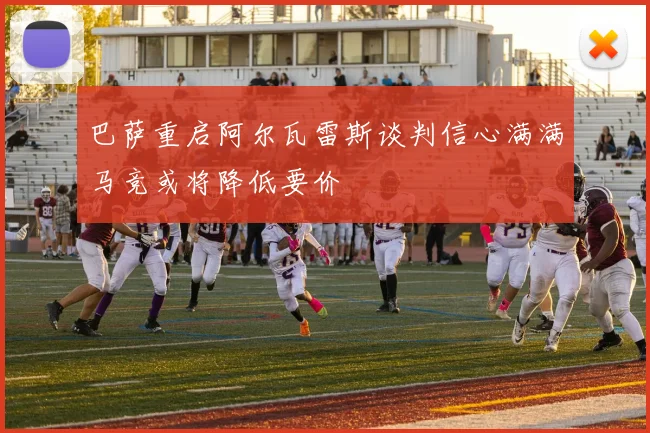 巴萨重启阿尔瓦雷斯谈判信心满满马竞或将降低要价