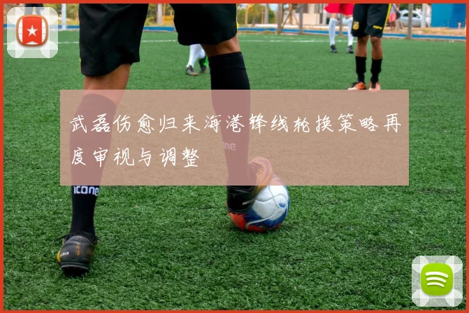 武磊伤愈归来海港锋线轮换策略再度审视与调整